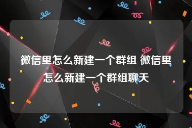 微信里怎么新建一个群组 微信里怎么新建一个群组聊天