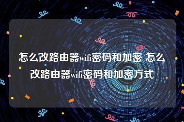 怎么改路由器wifi密码和加密 怎么改路由器wifi密码和加密方式