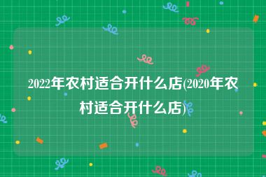 2022年农村适合开什么店(2020年农村适合开什么店)