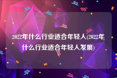 2022年什么行业适合年轻人(2022年什么行业适合年轻人发展)