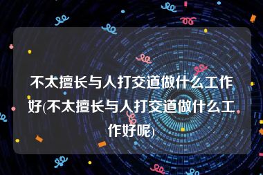 不太擅长与人打交道做什么工作好(不太擅长与人打交道做什么工作好呢)