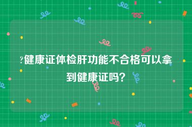 ?健康证体检肝功能不合格可以拿到健康证吗？