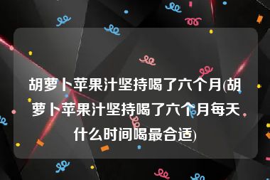 胡萝卜苹果汁坚持喝了六个月(胡萝卜苹果汁坚持喝了六个月每天什么时间喝最合适)