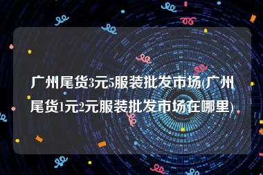 广州尾货3元5服装批发市场(广州尾货1元2元服装批发市场在哪里)