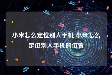 小米怎么定位别人手机 小米怎么定位别人手机的位置