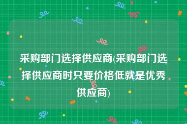 采购部门选择供应商(采购部门选择供应商时只要价格低就是优秀供应商)