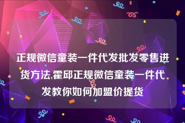 正规微信童装一件代发批发零售进货方法,霍邱正规微信童装一件代发教你如何加盟价提货