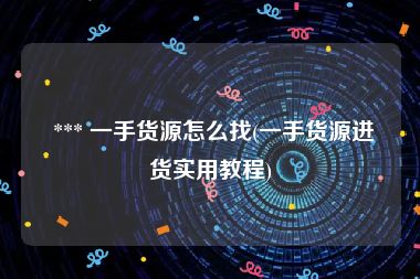  *** 一手货源怎么找(一手货源进货实用教程)