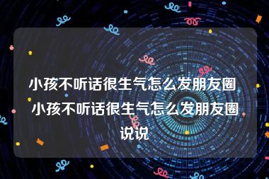 小孩不听话很生气怎么发朋友圈 小孩不听话很生气怎么发朋友圈说说