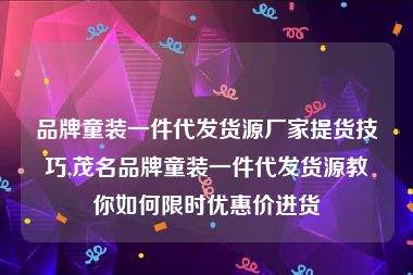 品牌童装一件代发货源厂家提货技巧,茂名品牌童装一件代发货源教你如何限时优惠价进货