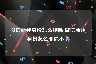 微信新建身份怎么删除 微信新建身份怎么删除不了