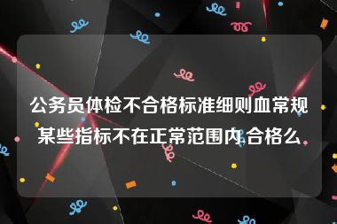 公务员体检不合格标准细则血常规某些指标不在正常范围内,合格么