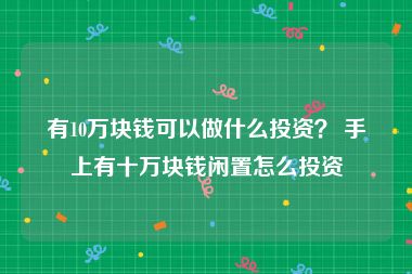 有10万块钱可以做什么投资？ 手上有十万块钱闲置怎么投资