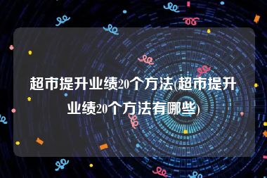 超市提升业绩20个方法(超市提升业绩20个方法有哪些)