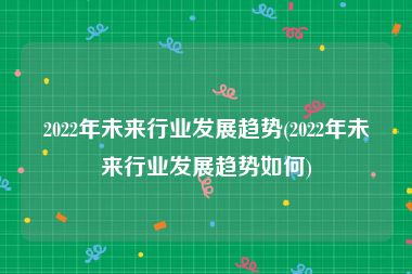 2022年未来行业发展趋势(2022年未来行业发展趋势如何)