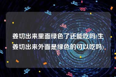 姜切出来里面绿色了还能吃吗(生姜切出来外面是绿色的可以吃吗)