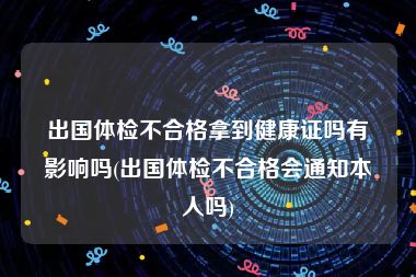 出国体检不合格拿到健康证吗有影响吗(出国体检不合格会通知本人吗)