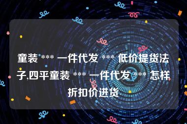 童装 *** 一件代发 *** 低价提货法子,四平童装 *** 一件代发 *** 怎样折扣价进货