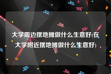 大学周边摆地摊做什么生意好(在大学附近摆地摊做什么生意好)