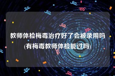 教师体检梅毒治疗好了会被录用吗(有梅毒教师体检能过吗)