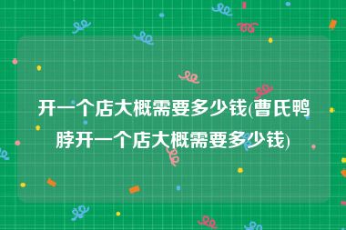 开一个店大概需要多少钱(曹氏鸭脖开一个店大概需要多少钱)