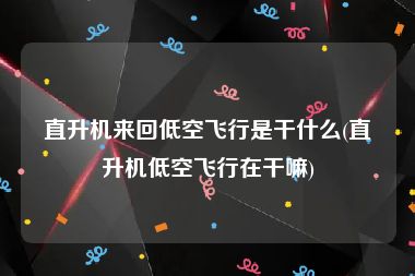 直升机来回低空飞行是干什么(直升机低空飞行在干嘛)