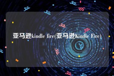 亚马逊kindle fire(亚马逊Kindle Fire)