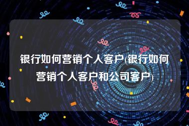 银行如何营销个人客户(银行如何营销个人客户和公司客户)