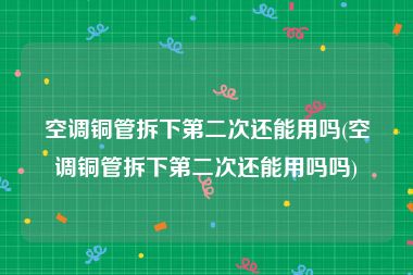 空调铜管拆下第二次还能用吗(空调铜管拆下第二次还能用吗吗)