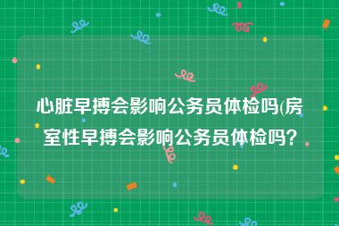 心脏早搏会影响公务员体检吗(房室性早搏会影响公务员体检吗？