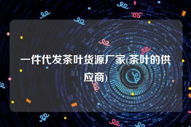 一件代发茶叶货源厂家(茶叶的供应商)