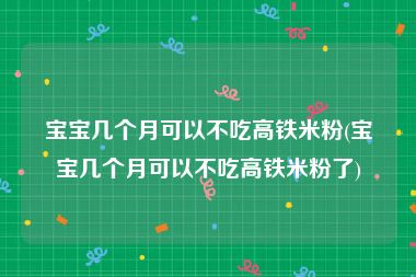 宝宝几个月可以不吃高铁米粉(宝宝几个月可以不吃高铁米粉了)