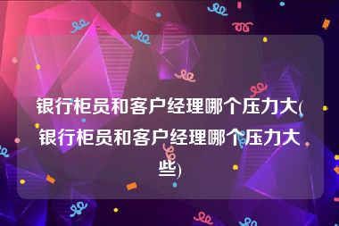 银行柜员和客户经理哪个压力大(银行柜员和客户经理哪个压力大些)