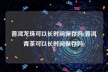 普洱龙珠可以长时间保存吗(普洱青茶可以长时间保存吗)