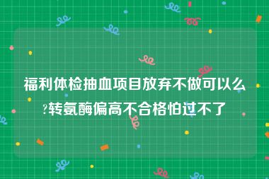 福利体检抽血项目放弃不做可以么?转氨酶偏高不合格怕过不了