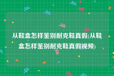 从鞋盒怎样鉴别耐克鞋真假(从鞋盒怎样鉴别耐克鞋真假视频)