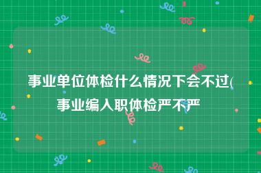 事业单位体检什么情况下会不过(事业编入职体检严不严 