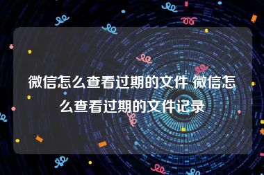 微信怎么查看过期的文件 微信怎么查看过期的文件记录