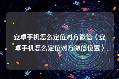 安卓手机怎么定位对方微信〈安卓手机怎么定位对方微信位置〉