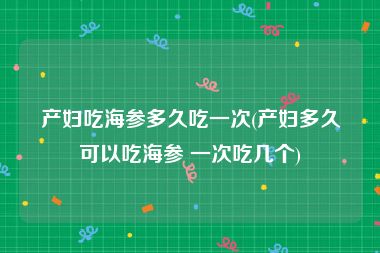 产妇吃海参多久吃一次(产妇多久可以吃海参 一次吃几个)