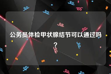 公务员体检甲状腺结节可以通过吗？