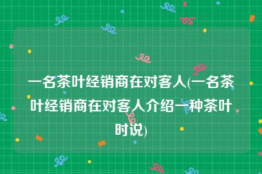 一名茶叶经销商在对客人(一名茶叶经销商在对客人介绍一种茶叶时说)