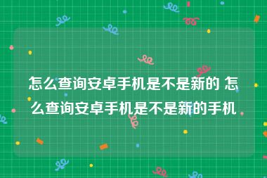 怎么查询安卓手机是不是新的 怎么查询安卓手机是不是新的手机