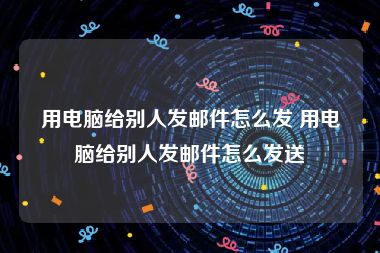 用电脑给别人发邮件怎么发 用电脑给别人发邮件怎么发送