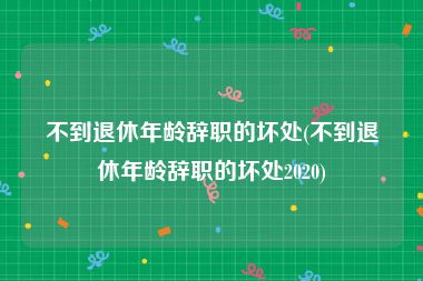 不到退休年龄辞职的坏处(不到退休年龄辞职的坏处2020)