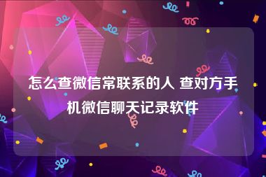 怎么查微信常联系的人 查对方手机微信聊天记录软件