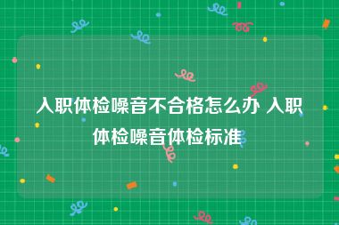 入职体检噪音不合格怎么办 入职体检噪音体检标准 