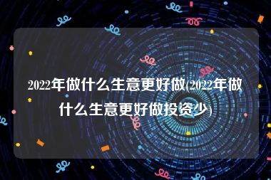 2022年做什么生意更好做(2022年做什么生意更好做投资少)