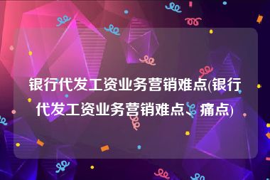 银行代发工资业务营销难点(银行代发工资业务营销难点、痛点)