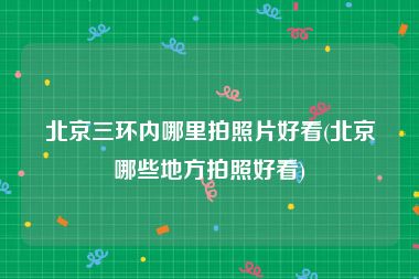 北京三环内哪里拍照片好看(北京哪些地方拍照好看)